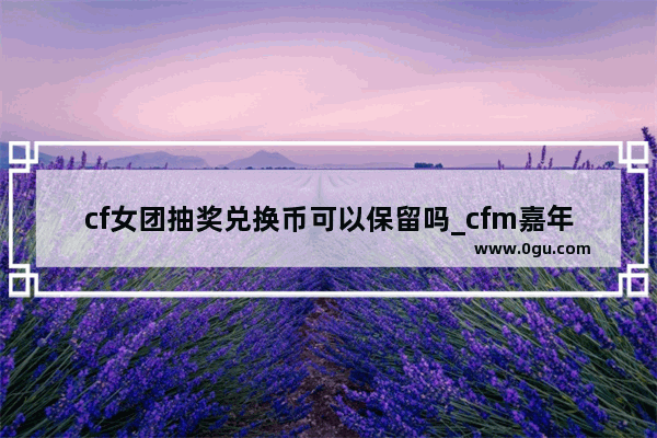 cf女团抽奖兑换币可以保留吗_cfm嘉年华商城兑换生化抽奖币划算吗