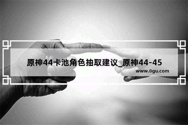 原神44卡池角色抽取建议_原神44-45级怎么刷