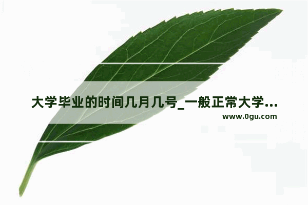 大学毕业的时间几月几号_一般正常大学毕业 什么时候可以拿到学位证和毕业证