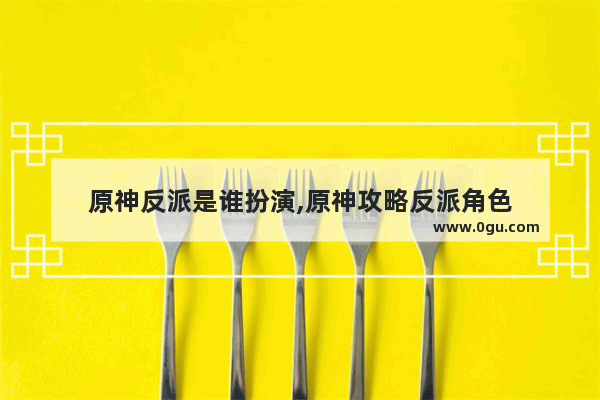 原神反派是谁扮演,原神攻略反派角色