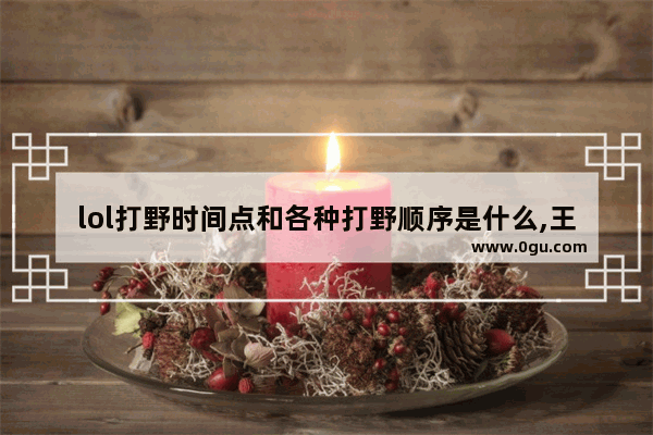 lol打野时间点和各种打野顺序是什么,王者荣耀打野时间