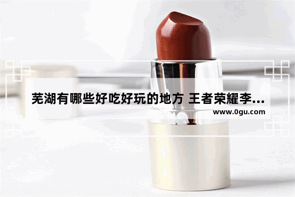 芜湖有哪些好吃好玩的地方 王者荣耀李白乐高