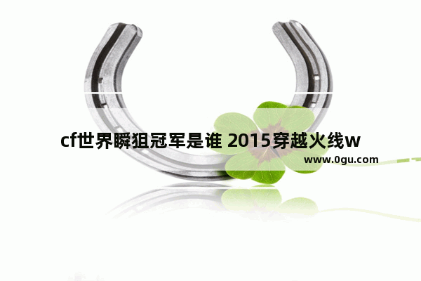 cf世界瞬狙冠军是谁 2015穿越火线wcg