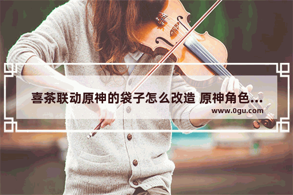 喜茶联动原神的袋子怎么改造 原神角色改造攻略