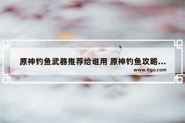原神钓鱼武器推荐给谁用 原神钓鱼攻略道具