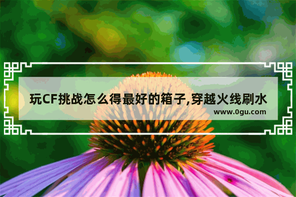 玩CF挑战怎么得最好的箱子,穿越火线刷水晶箱