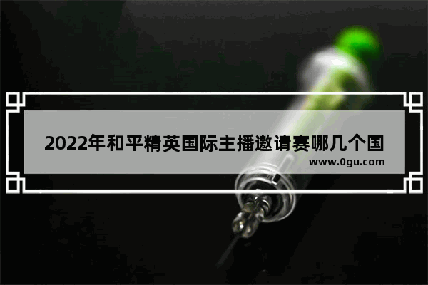2022年和平精英国际主播邀请赛哪几个国家 和平精英主播名人赛
