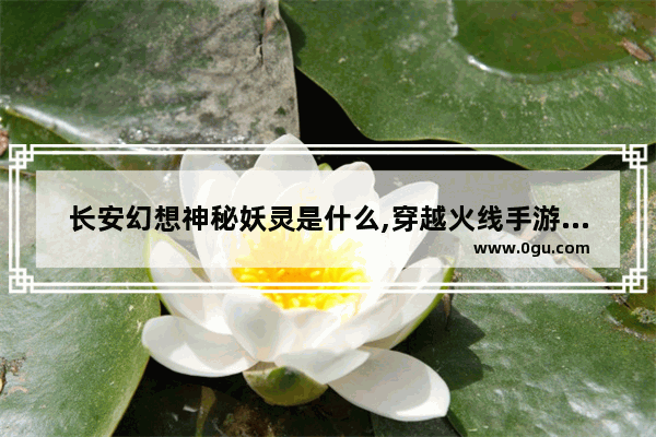 长安幻想神秘妖灵是什么,穿越火线手游幻想