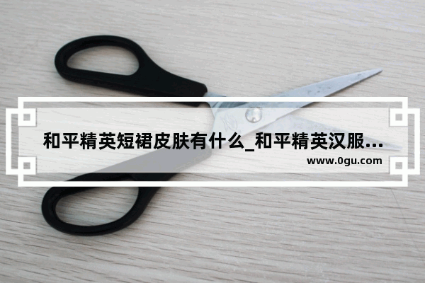 和平精英短裙皮肤有什么_和平精英汉服有多少个