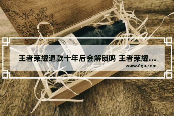 王者荣耀退款十年后会解锁吗 王者荣耀十年
