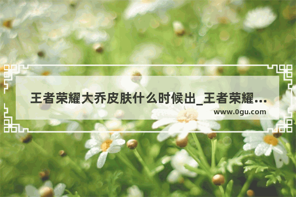王者荣耀大乔皮肤什么时候出_王者荣耀大乔新皮肤上线时间