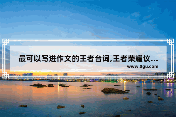最可以写进作文的王者台词,王者荣耀议论文