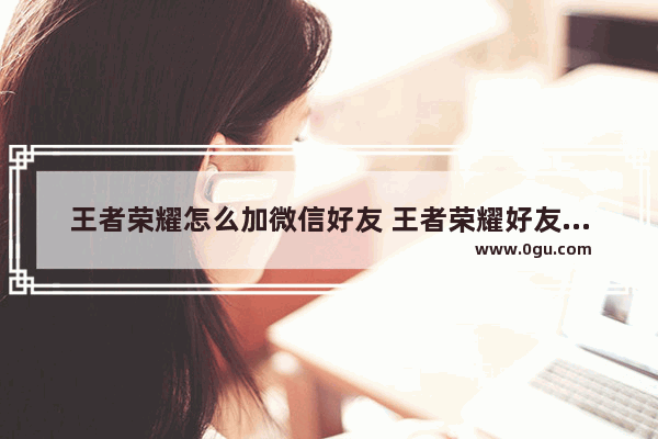 王者荣耀怎么加微信好友 王者荣耀好友加微信