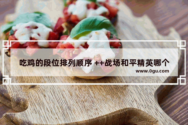 吃鸡的段位排列顺序 ++战场和平精英哪个最好