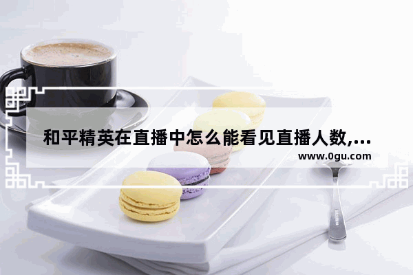 和平精英在直播中怎么能看见直播人数,在和平精英里看到主播