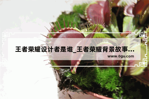 王者荣耀设计者是谁_王者荣耀背景故事谁写