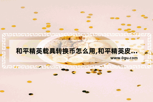 和平精英载具转换币怎么用,和平精英皮肤兑换后怎么用