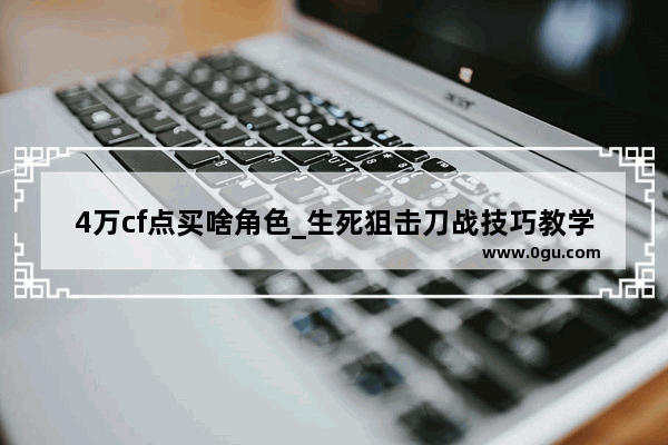4万cf点买啥角色_生死狙击刀战技巧教学