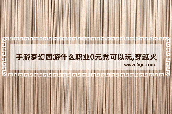 手游梦幻西游什么职业0元党可以玩,穿越火线0元党