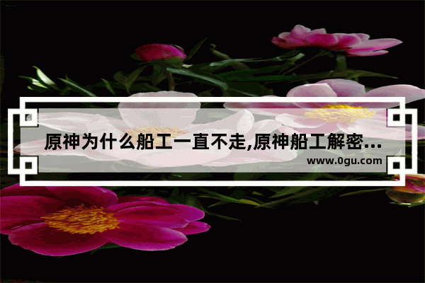 原神为什么船工一直不走,原神船工解密攻略