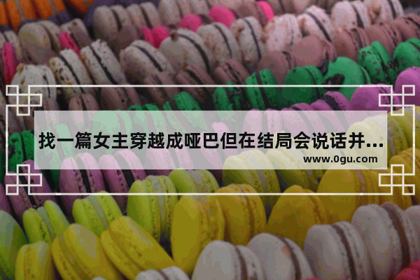 找一篇女主穿越成哑巴但在结局会说话并且男主叫清是个武林高手的灵魂穿越中篇小说,穿越哑巴光遇