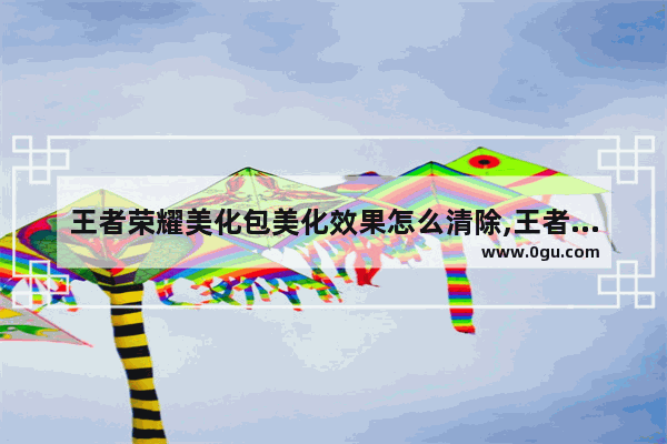 王者荣耀美化包美化效果怎么清除,王者荣耀英雄美化
