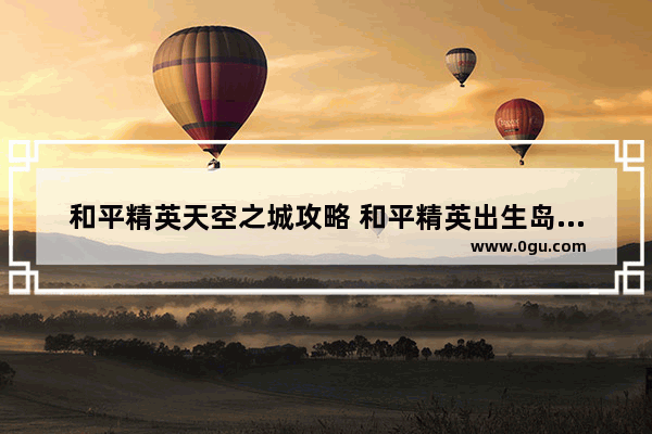 和平精英天空之城攻略 和平精英出生岛打气球任务