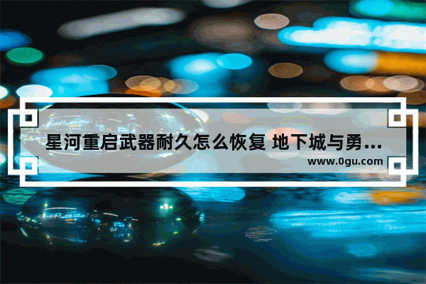 星河重启武器耐久怎么恢复 地下城与勇士兵器修复了吗