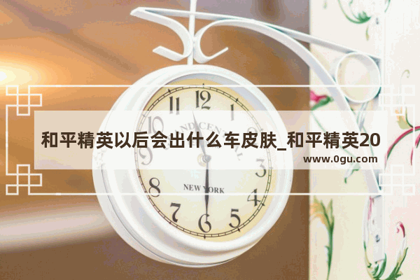 和平精英以后会出什么车皮肤_和平精英2022年12月会出什么皮肤