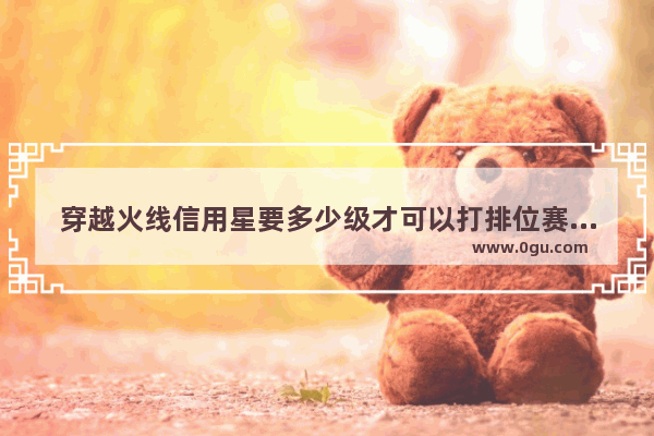穿越火线信用星要多少级才可以打排位赛 穿越火线7星信用