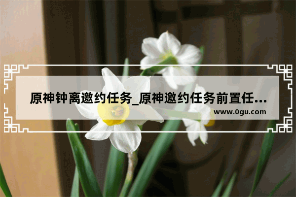 原神钟离邀约任务_原神邀约任务前置任务怎么完成