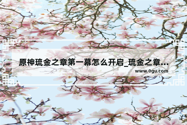 原神琉金之章第一幕怎么开启_琉金之章和雪鹤之章怎么开启