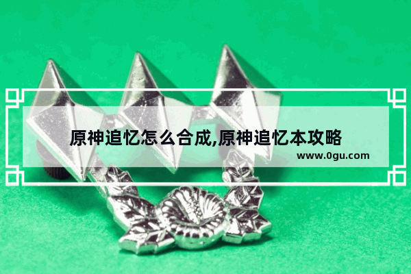 原神追忆怎么合成,原神追忆本攻略