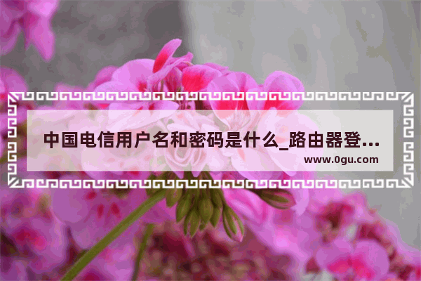 中国电信用户名和密码是什么_路由器登陆的账号和密码是什么