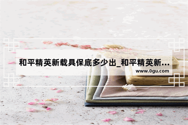 和平精英新载具保底多少出_和平精英新载具会出皮肤嘛