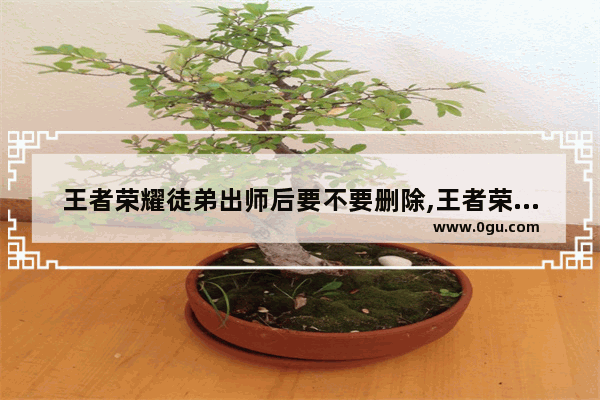 王者荣耀徒弟出师后要不要删除,王者荣耀删除徒弟