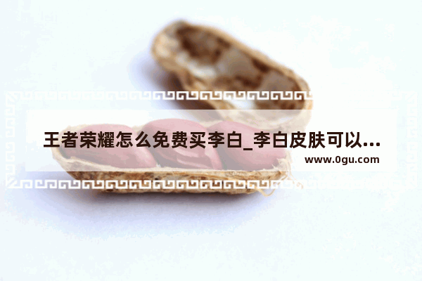 王者荣耀怎么免费买李白_李白皮肤可以提前购买吗