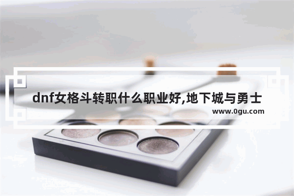 dnf女格斗转职什么职业好,地下城与勇士女性角色转职