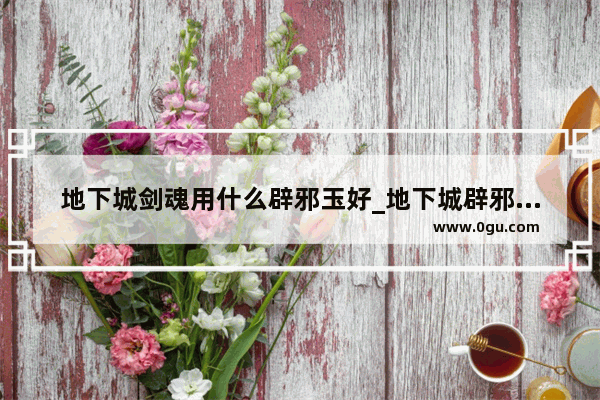 地下城剑魂用什么辟邪玉好_地下城辟邪玉剑魂怎么选择