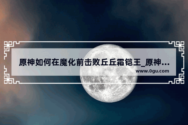 原神如何在魔化前击败丘丘霜铠王_原神秋秋霜凯王有什么奖励
