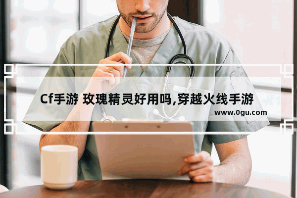 Cf手游 玫瑰精灵好用吗,穿越火线手游 玫瑰精灵