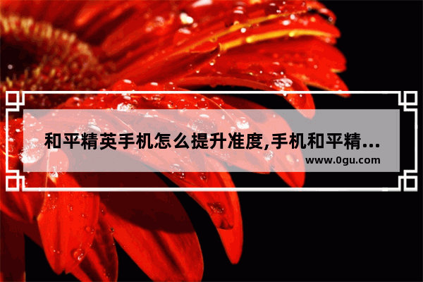 和平精英手机怎么提升准度,手机和平精英的灵敏度设置