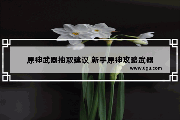 原神武器抽取建议 新手原神攻略武器