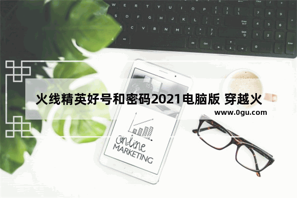 火线精英好号和密码2021电脑版 穿越火线有好号和密码