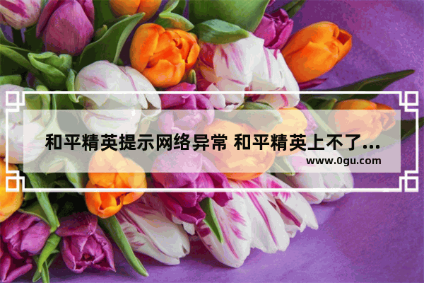 和平精英提示网络异常 和平精英上不了线怎么了