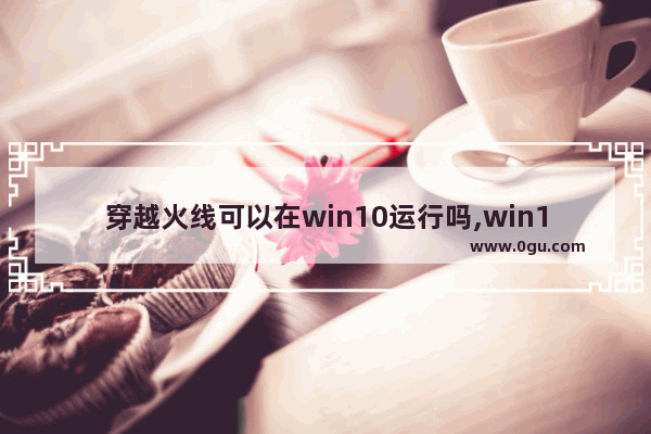 穿越火线可以在win10运行吗,win10怎么玩穿越火线