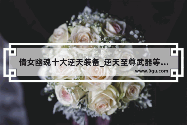 倩女幽魂十大逆天装备_逆天至尊武器等级划分
