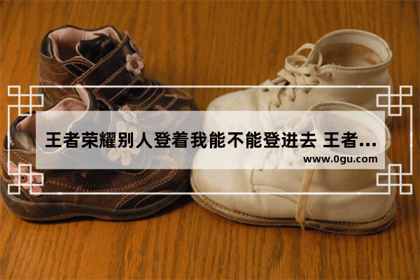 王者荣耀别人登着我能不能登进去 王者荣耀带上王者