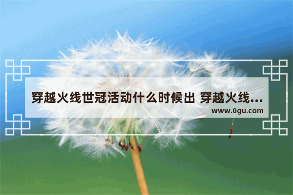 穿越火线世冠活动什么时候出 穿越火线火线报道