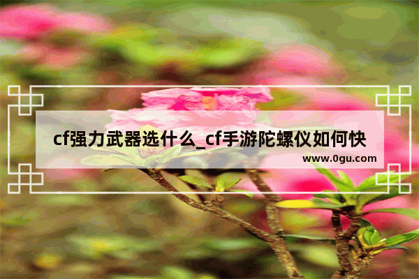 cf强力武器选什么_cf手游陀螺仪如何快速上手